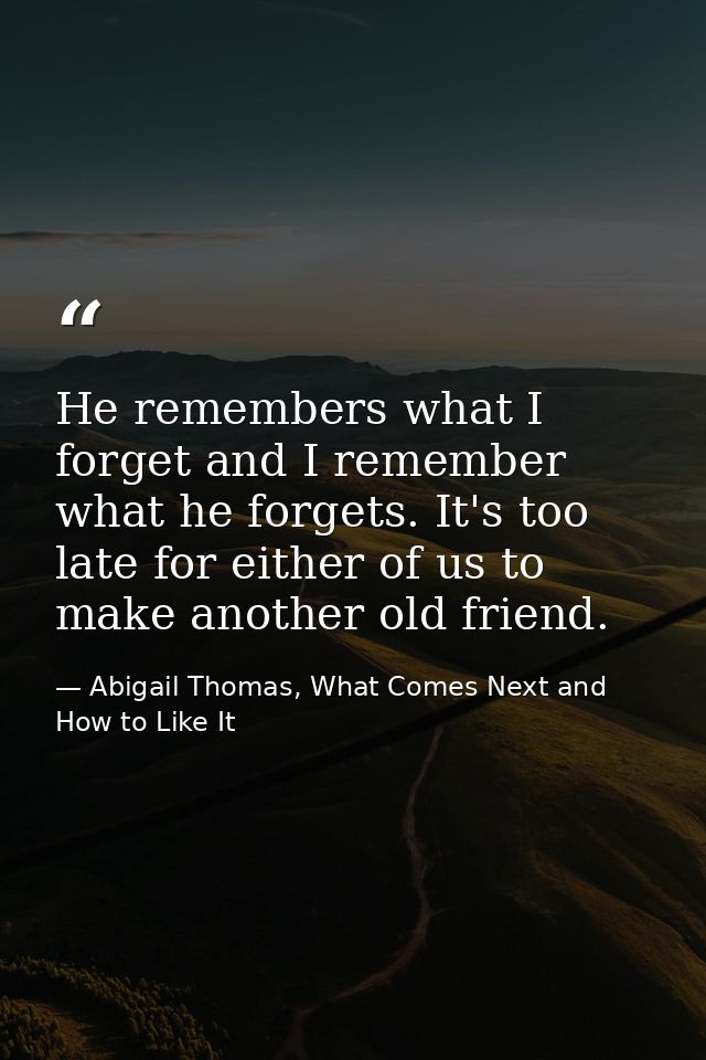 He remembers what I forget and I remember what he forgets. It's too late for either of us to make another old friend. — Abigail Thomas, What Comes Next and How to Like It
