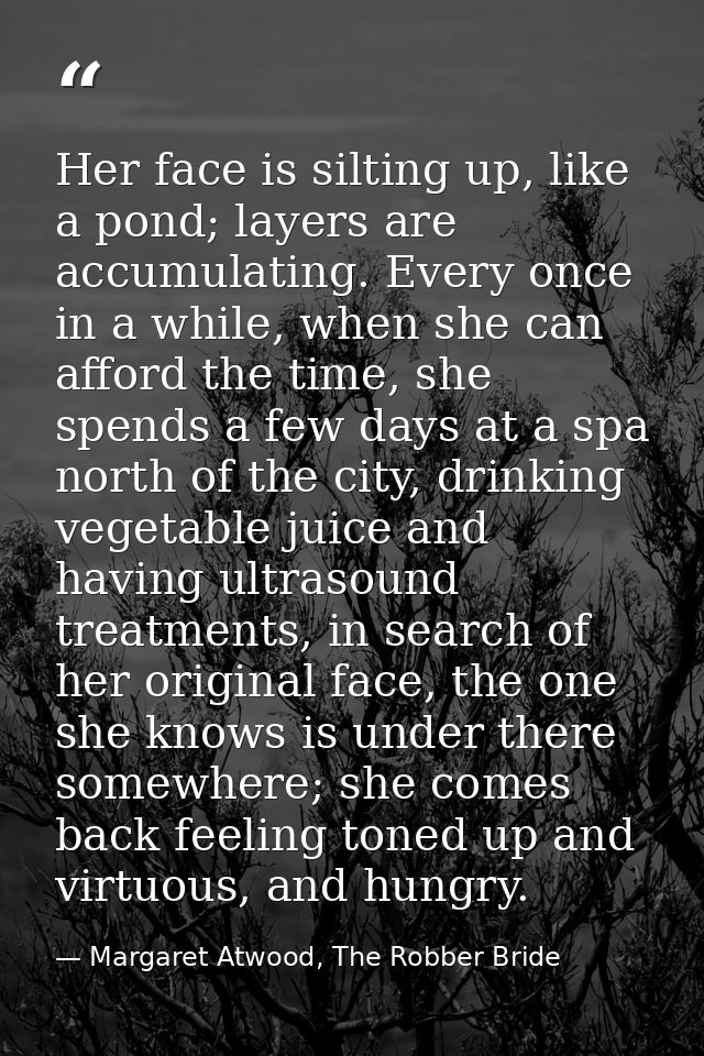 Her face is silting up, like a pond; layers are accumulating. Every once in a while, when she can afford the time, she s — Margaret Atwood, The Robber Bride