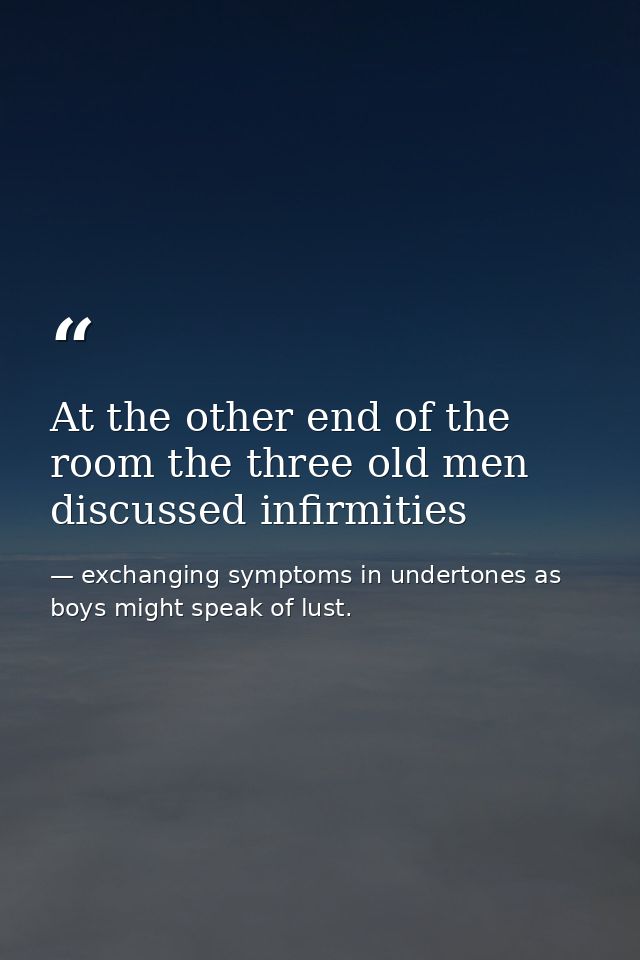 At the other end of the room the three old men discussed infirmities — exchanging symptoms in undertones as boys might speak of lust.