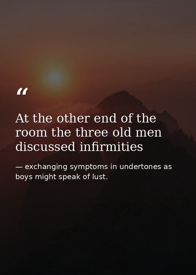At the other end of the room the three old men discussed infirmities — exchanging symptoms in undertones as boys might speak of lust.