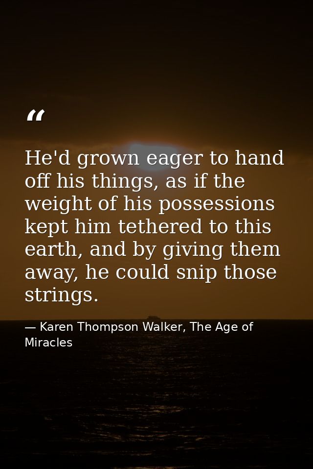 He'd grown eager to hand off his things, as if the weight of his possessions kept him tethered to this earth, and by giv — Karen Thompson Walker, The Age of Miracles