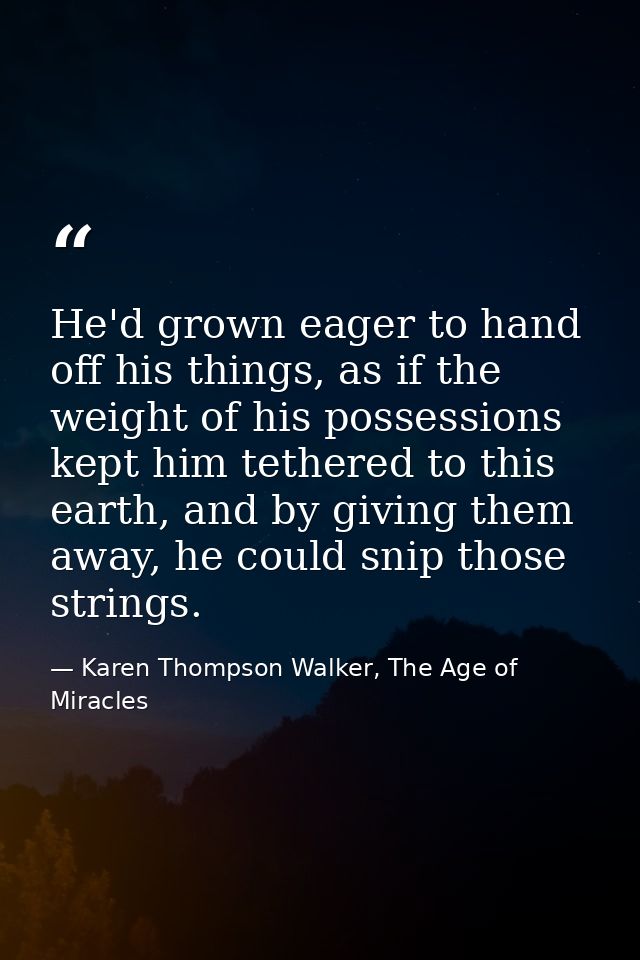 He'd grown eager to hand off his things, as if the weight of his possessions kept him tethered to this earth, and by giv — Karen Thompson Walker, The Age of Miracles