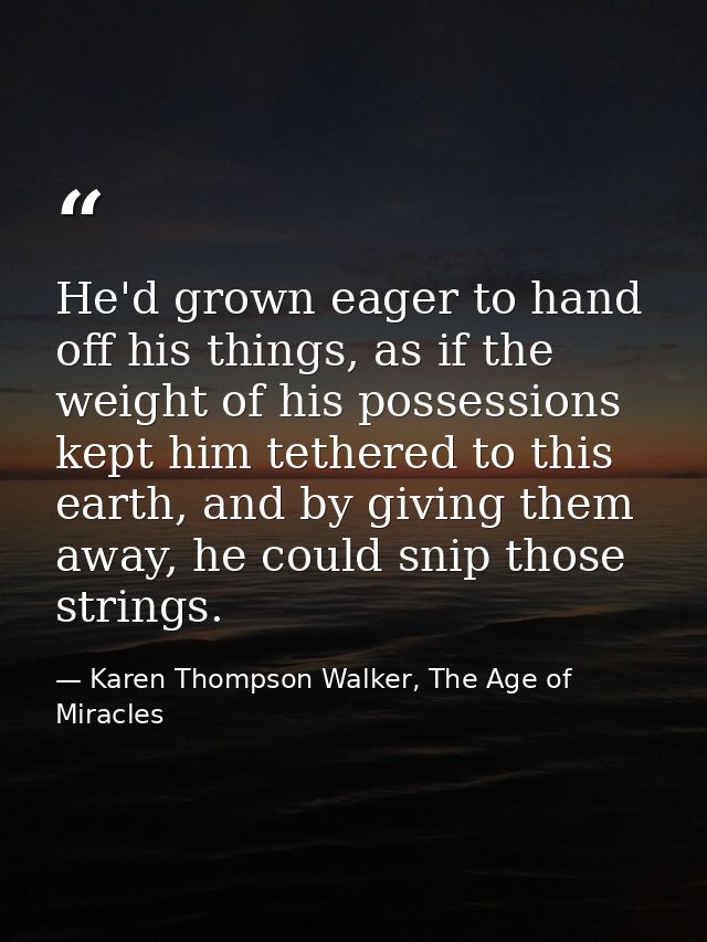 He'd grown eager to hand off his things, as if the weight of his possessions kept him tethered to this earth, and by giv — Karen Thompson Walker, The Age of Miracles