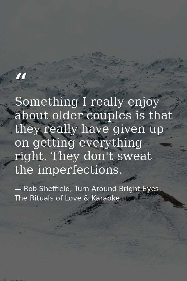 Something I really enjoy about older couples is that they really have given up on getting everything right. They don't s — Rob Sheffield, Turn Around Bright Eyes: The Rituals of Love & Karaoke
