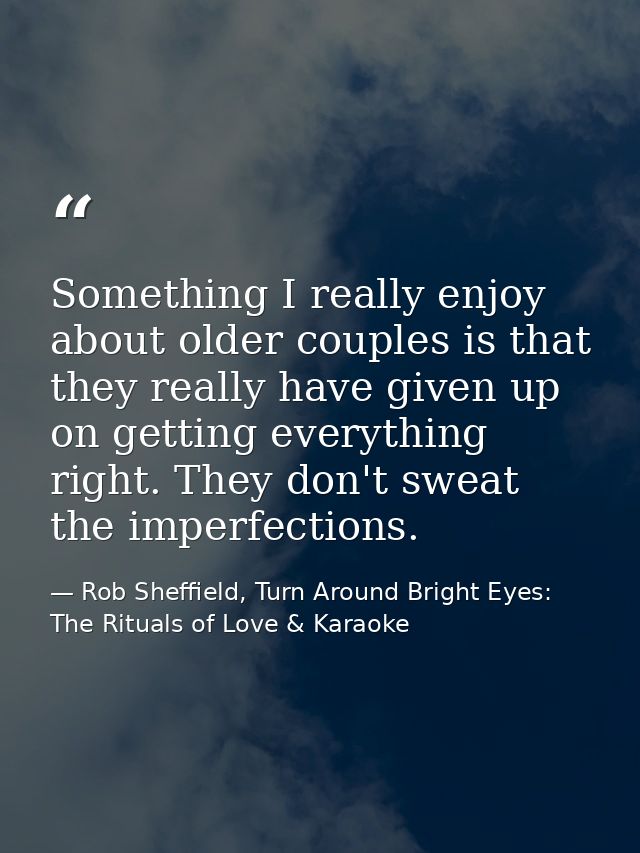 Something I really enjoy about older couples is that they really have given up on getting everything right. They don't s — Rob Sheffield, Turn Around Bright Eyes: The Rituals of Love & Karaoke