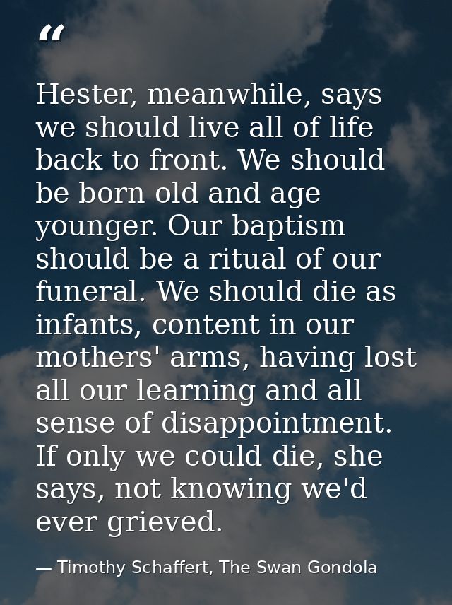 Hester, meanwhile, says we should live all of life back to front. We should be born old and age younger. Our baptism sho — Timothy Schaffert, The Swan Gondola