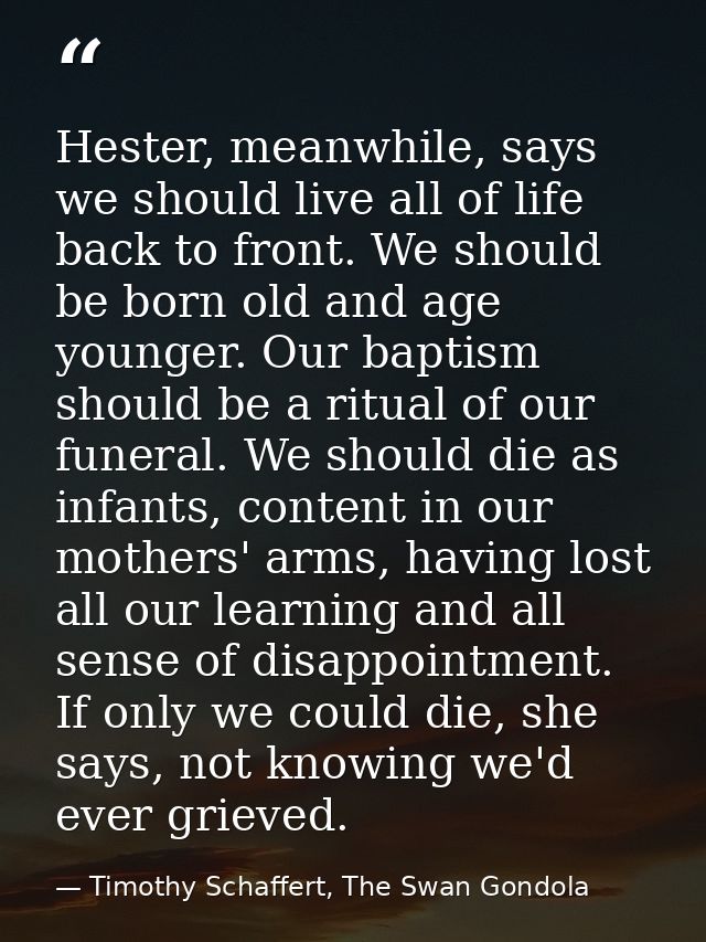 Hester, meanwhile, says we should live all of life back to front. We should be born old and age younger. Our baptism sho — Timothy Schaffert, The Swan Gondola