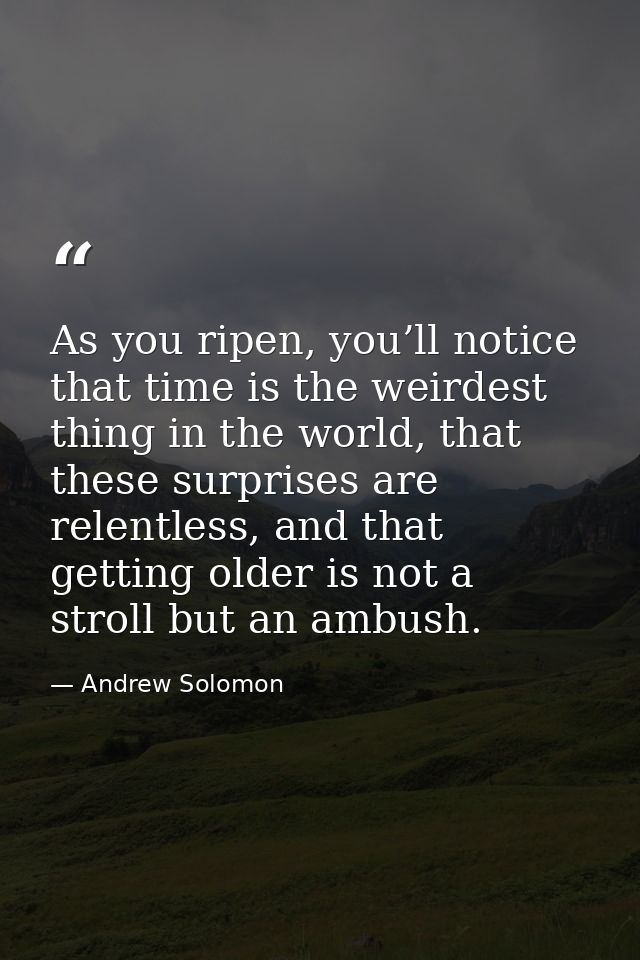 As you ripen, you’ll notice that time is the weirdest thing in the world, that these surprises are relentless, and that  — Andrew Solomon