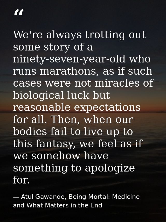 We're always trotting out some story of a ninety-seven-year-old who runs marathons, as if such cases were not miracles o — Atul Gawande, Being Mortal: Medicine and What Matters in the End