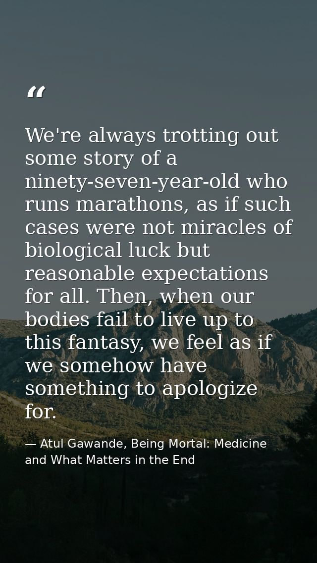 We're always trotting out some story of a ninety-seven-year-old who runs marathons, as if such cases were not miracles o — Atul Gawande, Being Mortal: Medicine and What Matters in the End