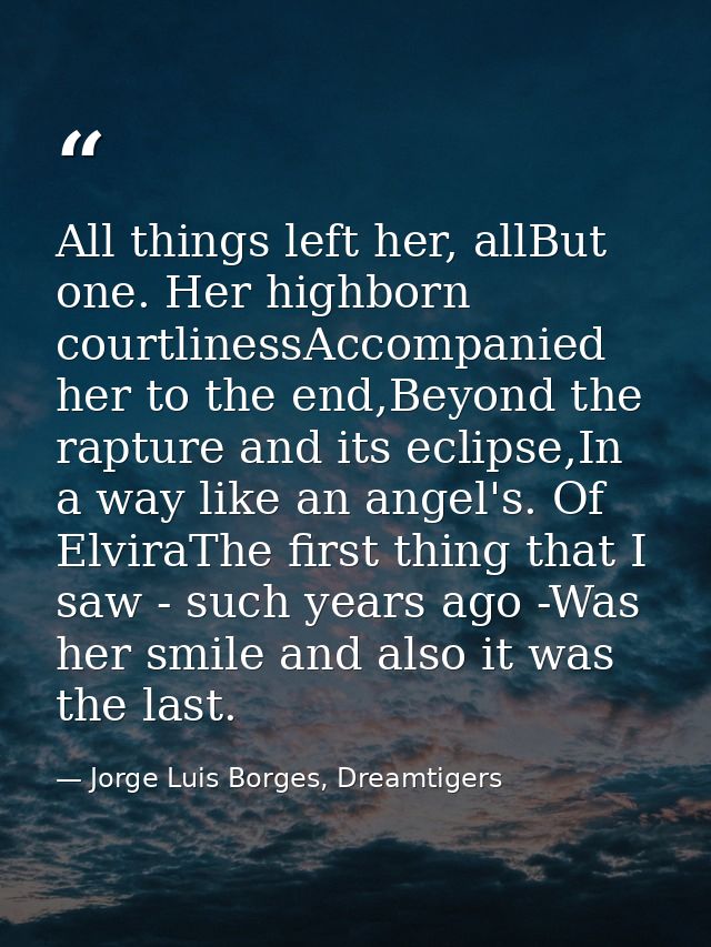 All things left her, allBut one. Her highborn courtlinessAccompanied her to the end,Beyond the rapture and its eclipse,I — Jorge Luis Borges, Dreamtigers