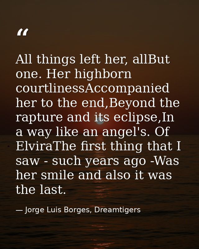 All things left her, allBut one. Her highborn courtlinessAccompanied her to the end,Beyond the rapture and its eclipse,I — Jorge Luis Borges, Dreamtigers
