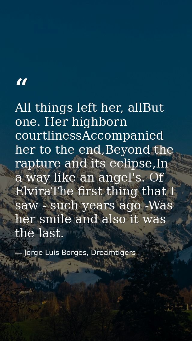 All things left her, allBut one. Her highborn courtlinessAccompanied her to the end,Beyond the rapture and its eclipse,I — Jorge Luis Borges, Dreamtigers