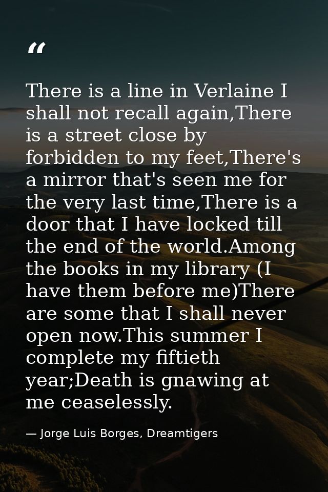 There is a line in Verlaine I shall not recall again,There is a street close by forbidden to my feet,There's a mirror th — Jorge Luis Borges, Dreamtigers
