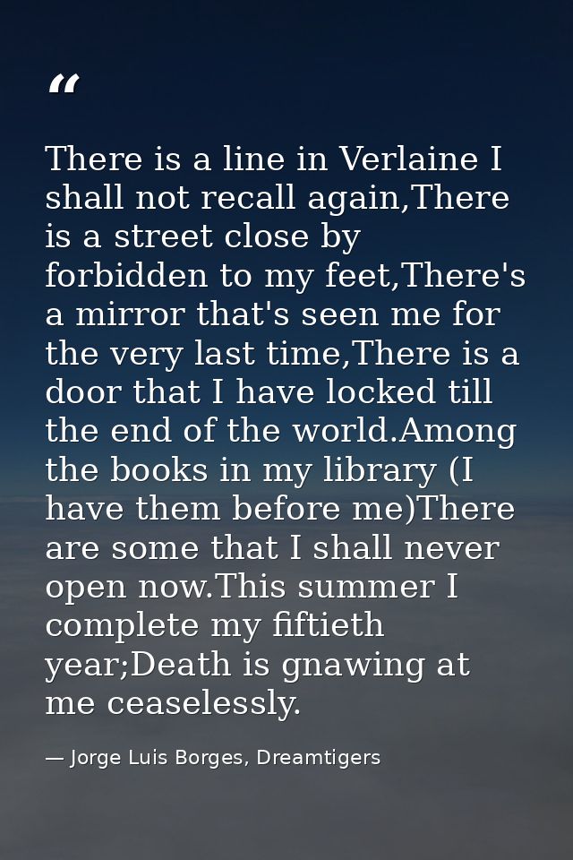 There is a line in Verlaine I shall not recall again,There is a street close by forbidden to my feet,There's a mirror th — Jorge Luis Borges, Dreamtigers