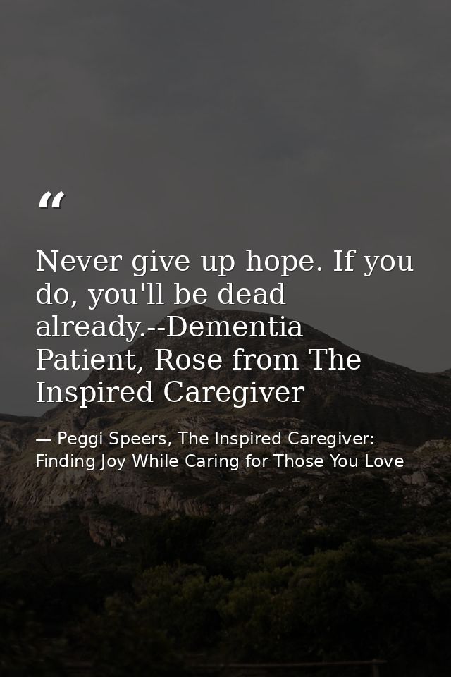 Never give up hope. If you do, you'll be dead already.--Dementia Patient, Rose from The Inspired Caregiver — Peggi Speers, The Inspired Caregiver: Finding Joy While Caring for Those You Love