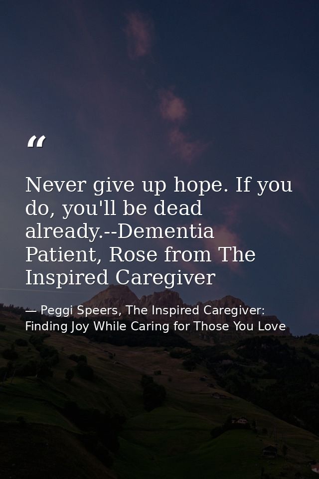 Never give up hope. If you do, you'll be dead already.--Dementia Patient, Rose from The Inspired Caregiver — Peggi Speers, The Inspired Caregiver: Finding Joy While Caring for Those You Love