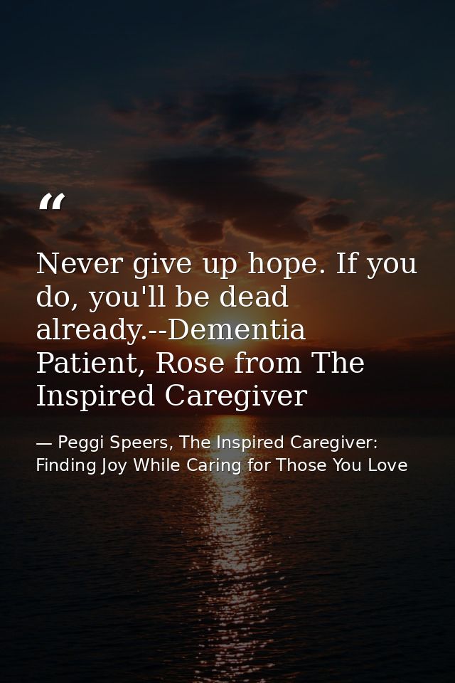 Never give up hope. If you do, you'll be dead already.--Dementia Patient, Rose from The Inspired Caregiver — Peggi Speers, The Inspired Caregiver: Finding Joy While Caring for Those You Love