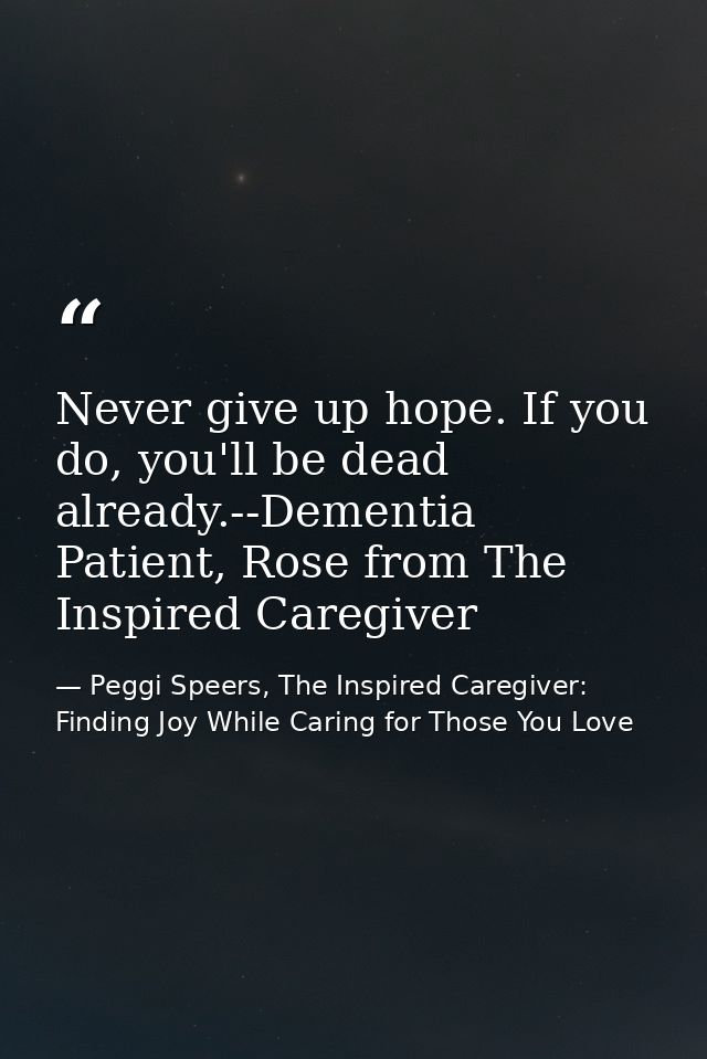 Never give up hope. If you do, you'll be dead already.--Dementia Patient, Rose from The Inspired Caregiver — Peggi Speers, The Inspired Caregiver: Finding Joy While Caring for Those You Love