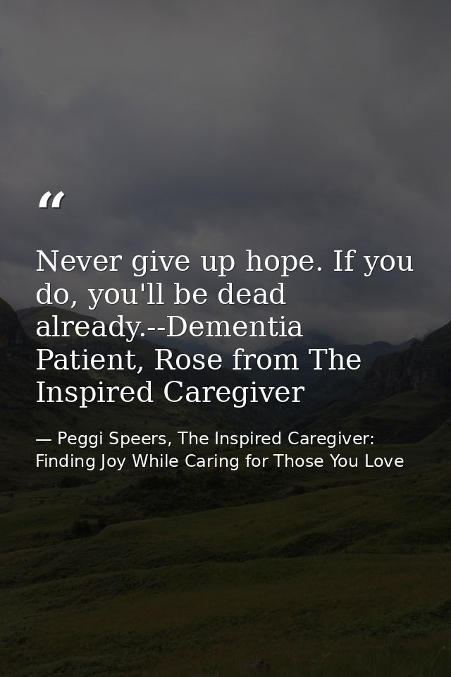 Never give up hope. If you do, you'll be dead already.--Dementia Patient, Rose from The Inspired Caregiver — Peggi Speers, The Inspired Caregiver: Finding Joy While Caring for Those You Love