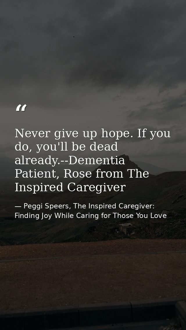 Never give up hope. If you do, you'll be dead already.--Dementia Patient, Rose from The Inspired Caregiver — Peggi Speers, The Inspired Caregiver: Finding Joy While Caring for Those You Love