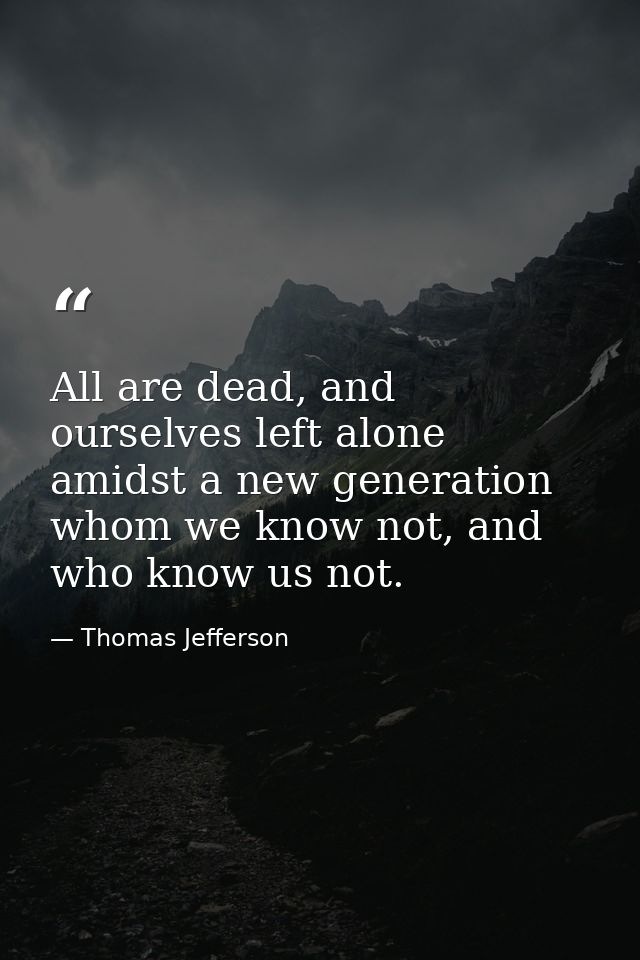 All are dead, and ourselves left alone amidst a new generation whom we know not, and who know us not. — Thomas Jefferson