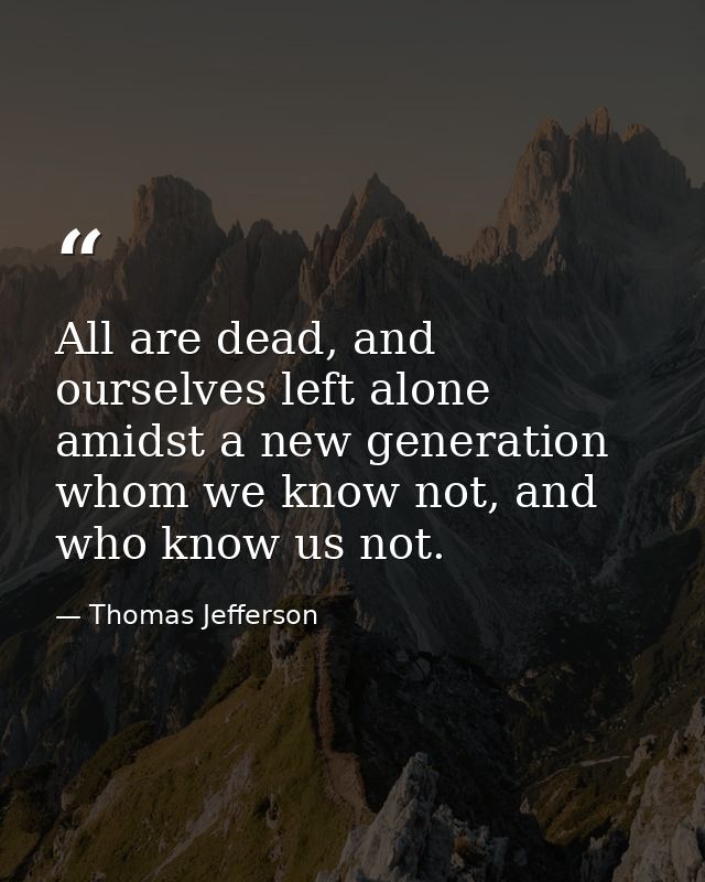 All are dead, and ourselves left alone amidst a new generation whom we know not, and who know us not. — Thomas Jefferson
