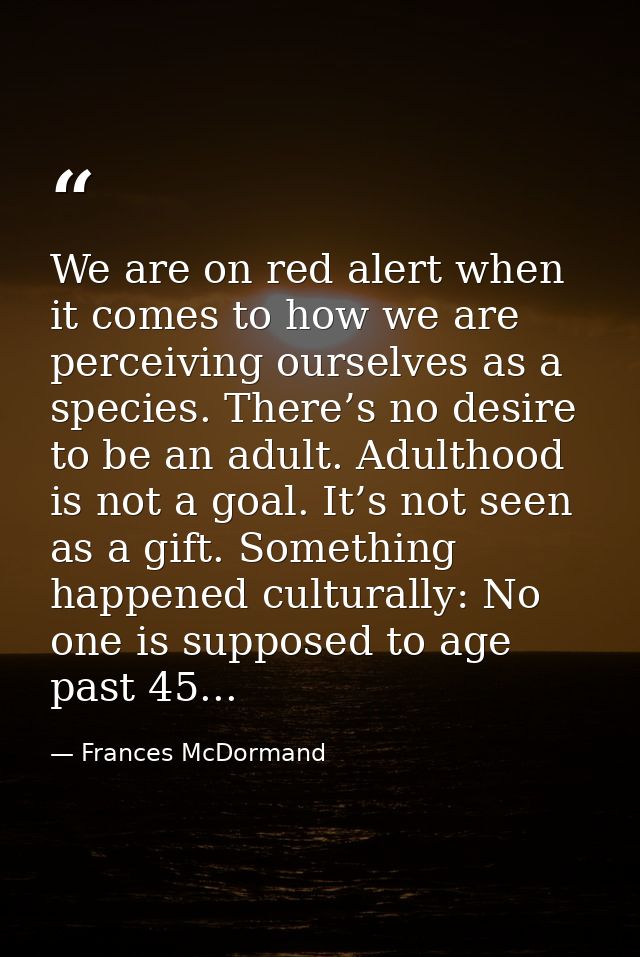 We are on red alert when it comes to how we are perceiving ourselves as a species. There’s no desire to be an adult. Adu — Frances McDormand