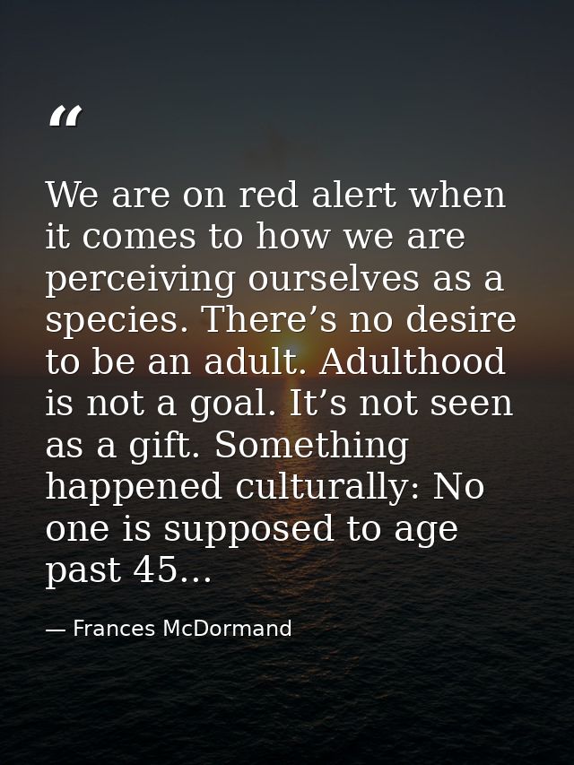 We are on red alert when it comes to how we are perceiving ourselves as a species. There’s no desire to be an adult. Adu — Frances McDormand