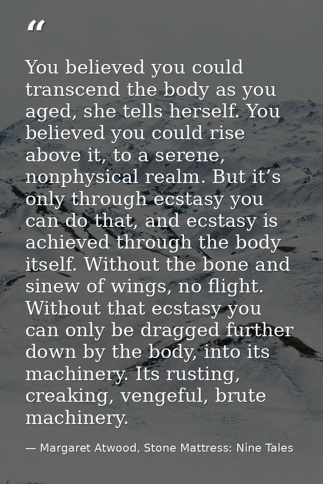 You believed you could transcend the body as you aged, she tells herself. You believed you could rise above it, to a ser — Margaret Atwood, Stone Mattress: Nine Tales