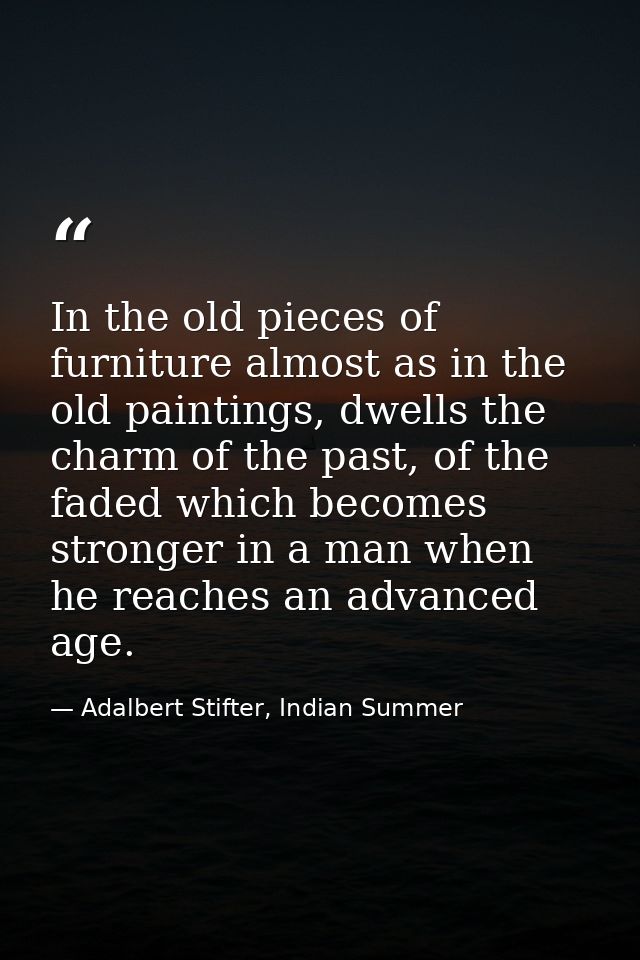 In the old pieces of furniture almost as in the old paintings, dwells the charm of the past, of the faded which becomes  — Adalbert Stifter, Indian Summer