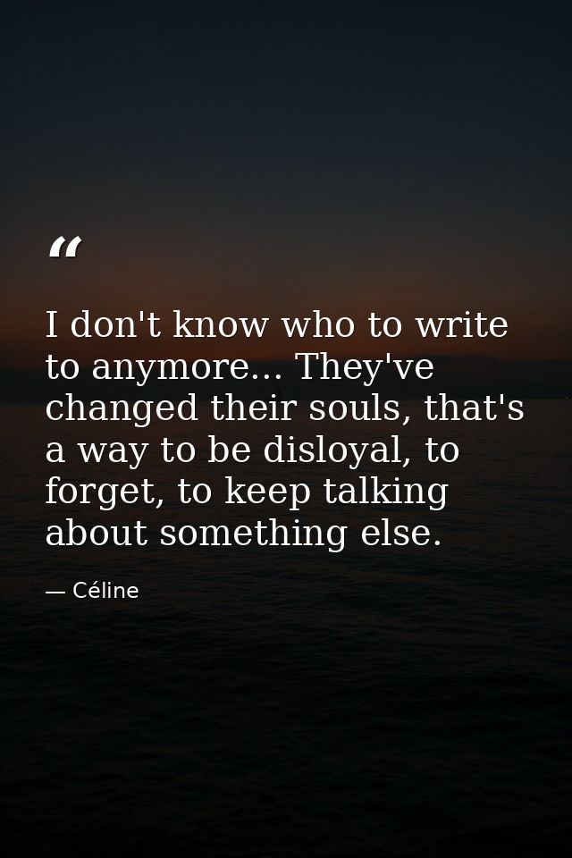 I don't know who to write to anymore... They've changed their souls, that's a way to be disloyal, to forget, to keep tal — Céline