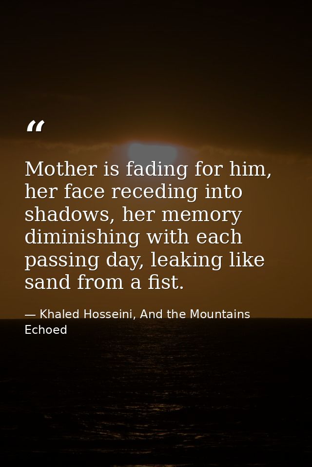 Mother is fading for him, her face receding into shadows, her memory diminishing with each passing day, leaking like san — Khaled Hosseini, And the Mountains Echoed