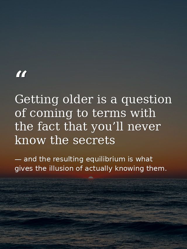 Getting older is a question of coming to terms with the fact that you’ll never know the secrets — and the resulting equilibrium is what gives the illusion of actually knowing them.