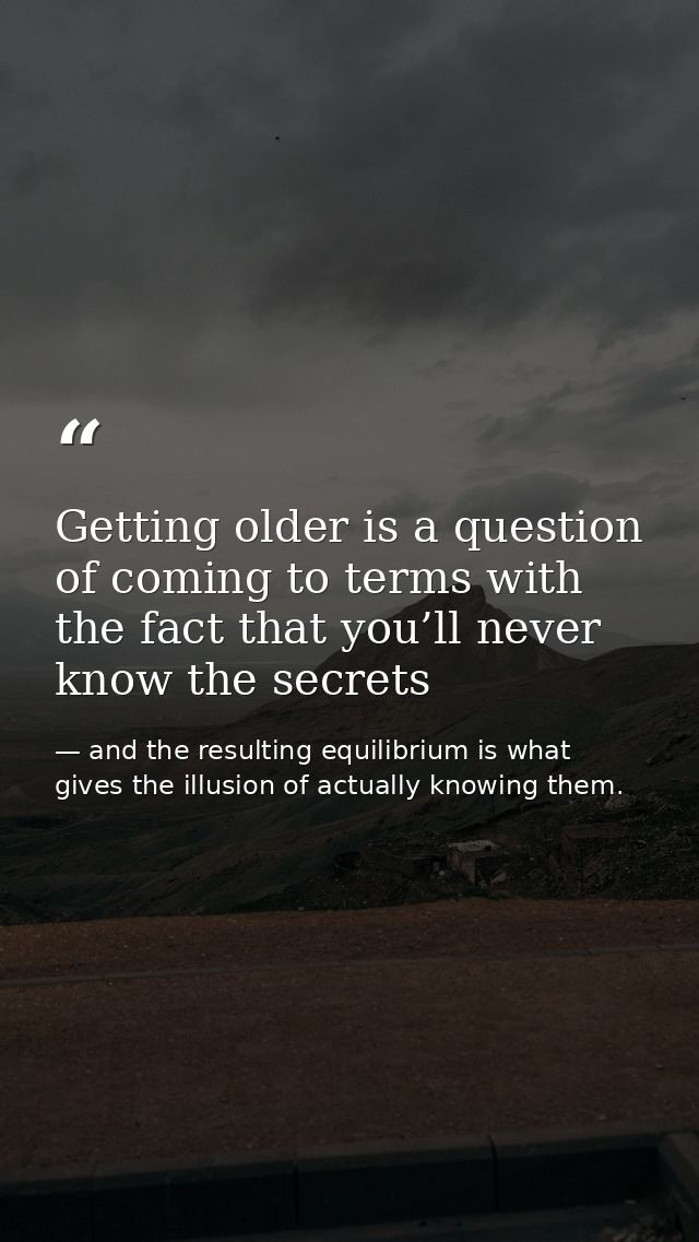 Getting older is a question of coming to terms with the fact that you’ll never know the secrets — and the resulting equilibrium is what gives the illusion of actually knowing them.