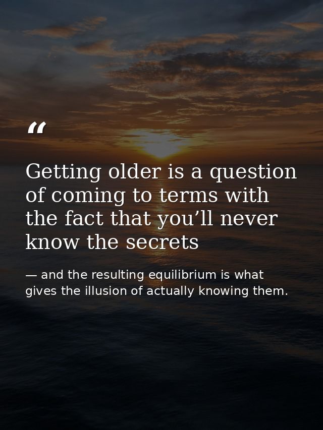 Getting older is a question of coming to terms with the fact that you’ll never know the secrets — and the resulting equilibrium is what gives the illusion of actually knowing them.