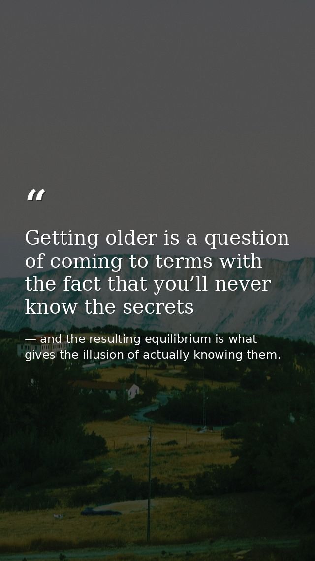 Getting older is a question of coming to terms with the fact that you’ll never know the secrets — and the resulting equilibrium is what gives the illusion of actually knowing them.