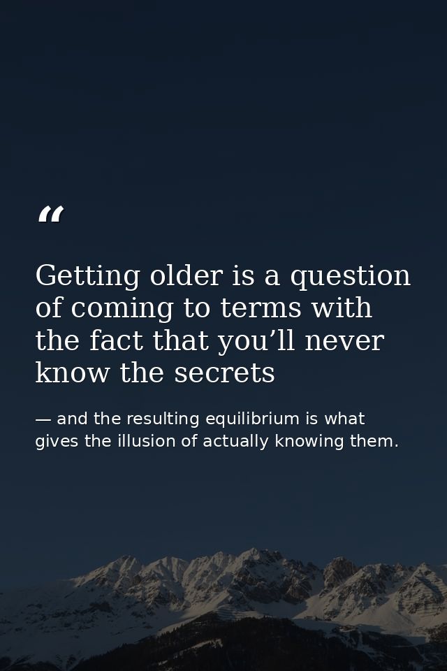 Getting older is a question of coming to terms with the fact that you’ll never know the secrets — and the resulting equilibrium is what gives the illusion of actually knowing them.