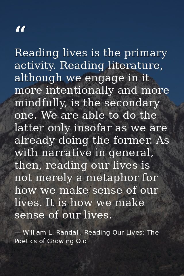 Reading lives is the primary activity. Reading literature, although we engage in it more intentionally and more mindfull — William L. Randall, Reading Our Lives: The Poetics of Growing Old