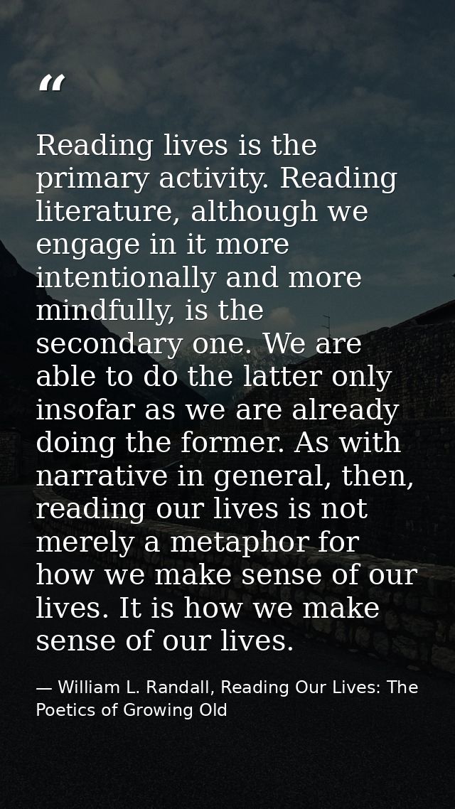 Reading lives is the primary activity. Reading literature, although we engage in it more intentionally and more mindfull — William L. Randall, Reading Our Lives: The Poetics of Growing Old