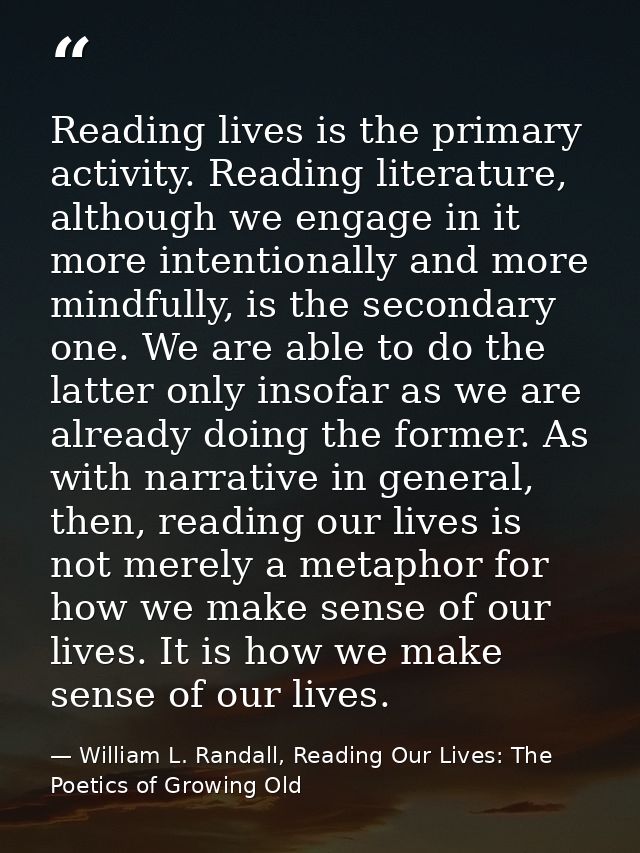Reading lives is the primary activity. Reading literature, although we engage in it more intentionally and more mindfull — William L. Randall, Reading Our Lives: The Poetics of Growing Old