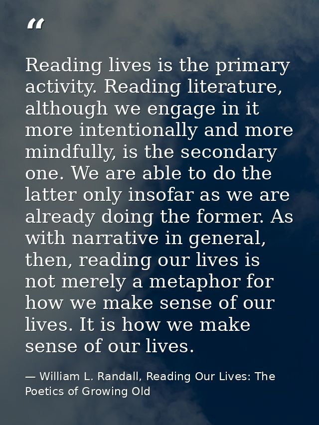 Reading lives is the primary activity. Reading literature, although we engage in it more intentionally and more mindfull — William L. Randall, Reading Our Lives: The Poetics of Growing Old