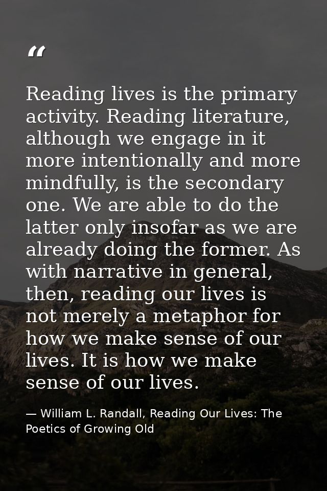 Reading lives is the primary activity. Reading literature, although we engage in it more intentionally and more mindfull — William L. Randall, Reading Our Lives: The Poetics of Growing Old