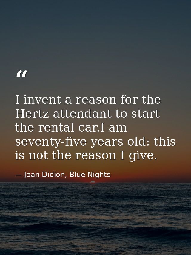 I invent a reason for the Hertz attendant to start the rental car.I am seventy-five years old: this is not the reason I  — Joan Didion, Blue Nights