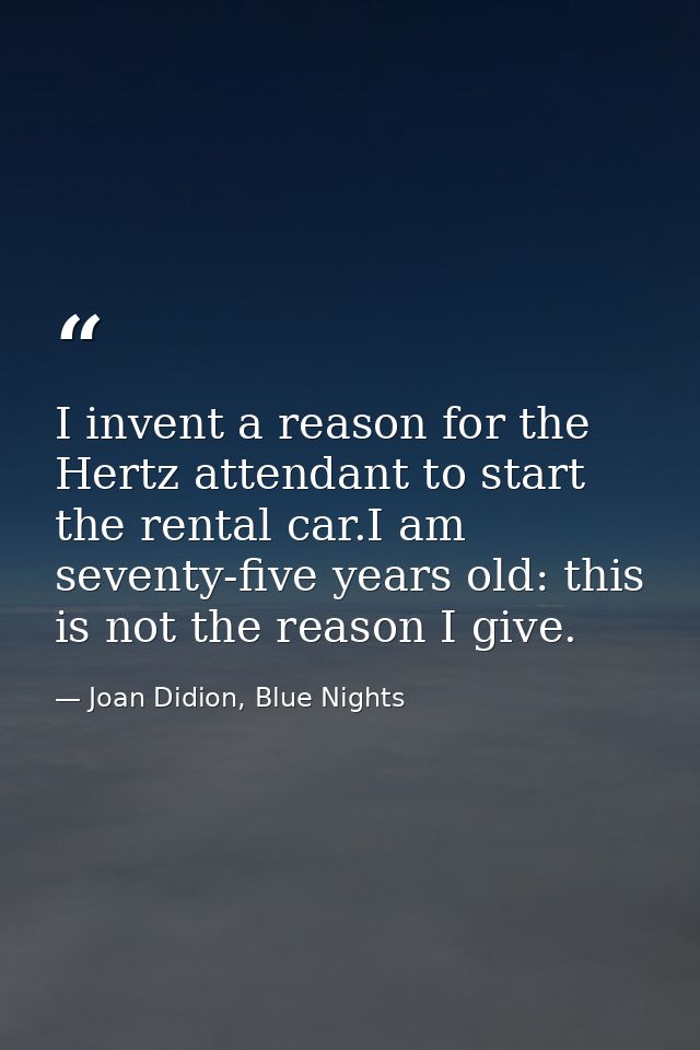 I invent a reason for the Hertz attendant to start the rental car.I am seventy-five years old: this is not the reason I  — Joan Didion, Blue Nights