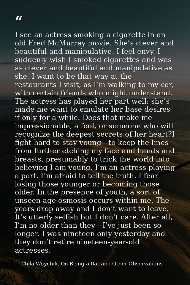 I see an actress smoking a cigarette in an old Fred McMurray movie. She’s clever and beautiful and manipulative. I feel  — Chila Woychik, On Being a Rat and Other Observations