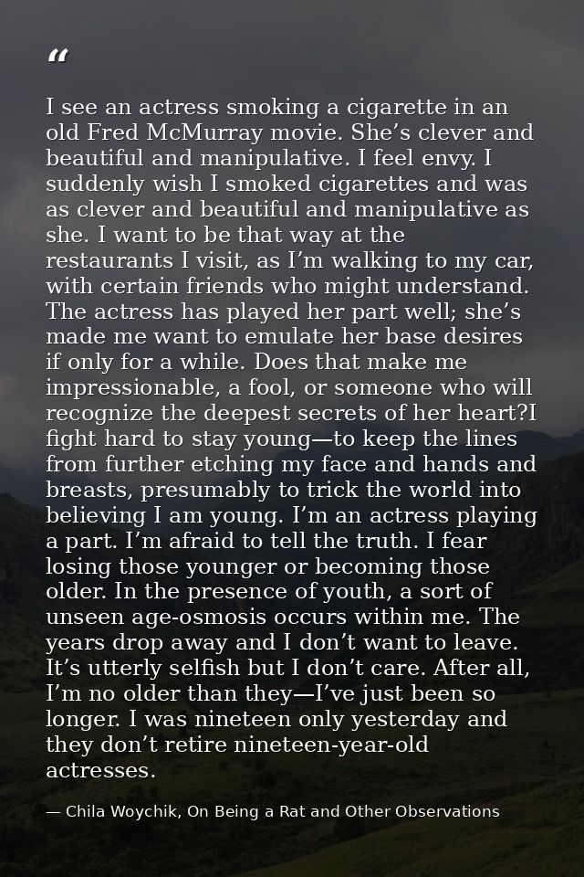 I see an actress smoking a cigarette in an old Fred McMurray movie. She’s clever and beautiful and manipulative. I feel  — Chila Woychik, On Being a Rat and Other Observations