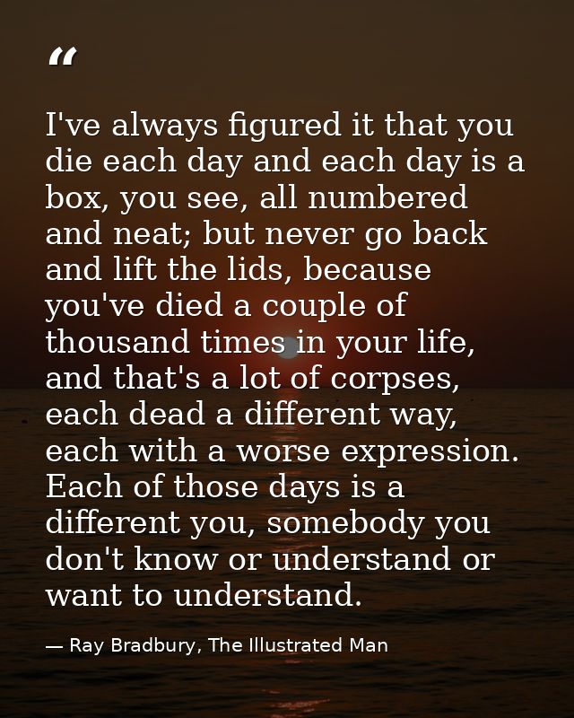 I've always figured it that you die each day and each day is a box, you see, all numbered and neat; but never go back an — Ray Bradbury, The Illustrated Man