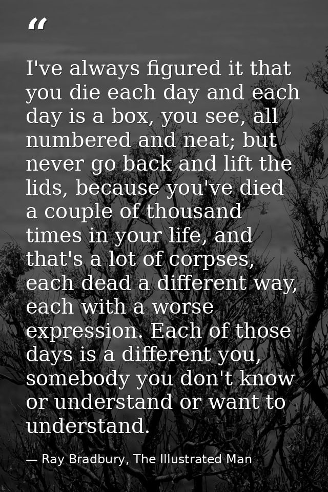 I've always figured it that you die each day and each day is a box, you see, all numbered and neat; but never go back an — Ray Bradbury, The Illustrated Man
