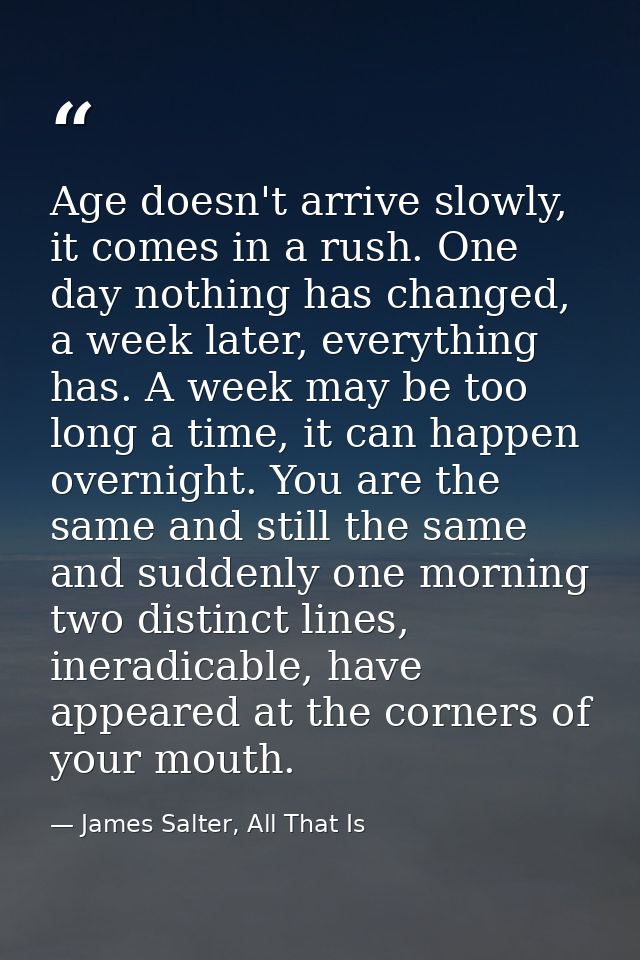 Age doesn't arrive slowly, it comes in a rush. One day nothing has changed, a week later, everything has. A week may be  — James Salter, All That Is